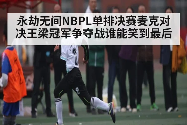 永劫无间NBPL单排决赛麦克对决王梁冠军争夺战谁能笑到最后 | c7c7.app