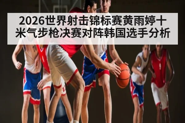 2026世界射击锦标赛黄雨婷十米气步枪决赛对阵韩国选手分析