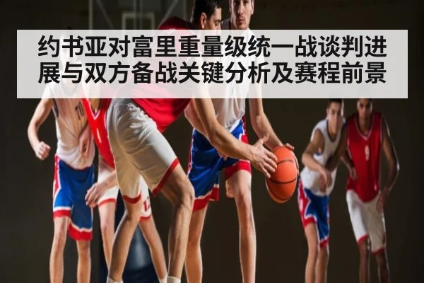 约书亚对富里重量级统一战谈判进展与双方备战关键分析及赛程前景